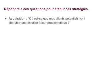 Répondre à ces questions pour établir ces stratégies
● Acquisition : “Où est-ce que mes clients potentiels vont
chercher une solution à leur problématique ?”
 