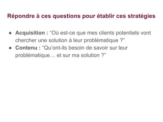 Répondre à ces questions pour établir ces stratégies
● Acquisition : “Où est-ce que mes clients potentiels vont
chercher une solution à leur problématique ?”
● Contenu : “Qu’ont-ils besoin de savoir sur leur
problématique… et sur ma solution ?”
 