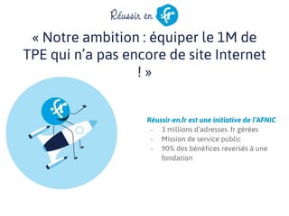 « Notre ambition : équiper le 1M de
TPE qui n’a pas encore de site Internet
! »
Réussir-en.fr est une initiative de l’AFNIC
- 3 millions d’adresses .fr gérées
- Mission de service public
- 90% des bénéfices reversés à une
fondation
 