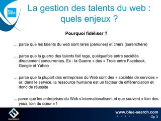 La gestion des talents du web :
                quels enjeux ?
                             Pourquoi fidéliser ?

… parce que les talents du web sont rares (pénuries) et chers (surenchère)

… parce que la guerre des talents fait rage, quelquefois entre sociétés
  directement concurrentes. Ex : la Guerre « des » Troie entre Facebook,
  Google et Yahoo

… parce que la plupart des entreprises du Web sont des « sociétés de services »
  or, dans le service, la ressource humaine est un facteur de différenciation et
  donc de réussite

... parce que les entreprises du Web s’internationalisent et que souvent « loin des
    yeux, loin du cœur » !
                                 Et pour d’autres raisons encore !
                                                           www.blue-search.com 6
                                                                                Gp 3
                                                                                   6
 