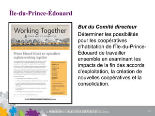 Île-du-Prince-Édouard
But du Comité directeur
Déterminer les possibilités
pour les coopératives
d’habitation de l’Île-du-Prince-
Édouard de travailler
ensemble en examinant les
impacts de la fin des accords
d’exploitation, la création de
nouvelles coopératives et la
consolidation.
12
 