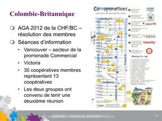 Colombie-Britannique
 AGA 2012 de la CHF/BC –
résolution des membres
 Séances d’information
• Vancouver – secteur de la
promenade Commercial
• Victoria
• 30 coopératives membres
représentant 13
coopératives
• Les deux groupes ont
convenu de tenir une
deuxième réunion
13
 