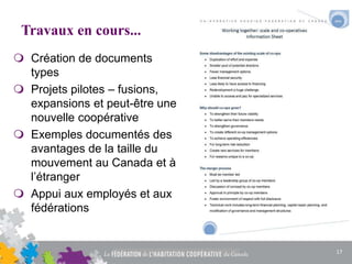 Travaux en cours...
 Création de documents
types
 Projets pilotes – fusions,
expansions et peut-être une
nouvelle coopérative
 Exemples documentés des
avantages de la taille du
mouvement au Canada et à
l’étranger
 Appui aux employés et aux
fédérations
17
 