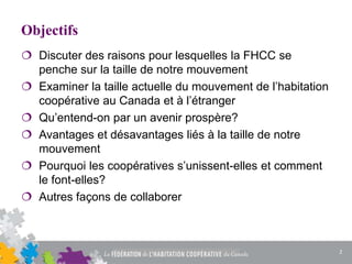 Objectifs
 Discuter des raisons pour lesquelles la FHCC se
penche sur la taille de notre mouvement
 Examiner la taille actuelle du mouvement de l’habitation
coopérative au Canada et à l’étranger
 Qu’entend-on par un avenir prospère?
 Avantages et désavantages liés à la taille de notre
mouvement
 Pourquoi les coopératives s’unissent-elles et comment
le font-elles?
 Autres façons de collaborer
2
 
