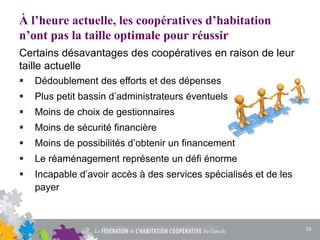 À l’heure actuelle, les coopératives d’habitation
n’ont pas la taille optimale pour réussir
Certains désavantages des coopératives en raison de leur
taille actuelle
 Dédoublement des efforts et des dépenses
 Plus petit bassin d’administrateurs éventuels
 Moins de choix de gestionnaires
 Moins de sécurité financière
 Moins de possibilités d’obtenir un financement
 Le réaménagement représente un défi énorme
 Incapable d’avoir accès à des services spécialisés et de les
payer
20
 