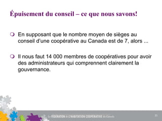 Épuisement du conseil – ce que nous savons!
 En supposant que le nombre moyen de sièges au
conseil d’une coopérative au Canada est de 7, alors ...
 Il nous faut 14 000 membres de coopératives pour avoir
des administrateurs qui comprennent clairement la
gouvernance.
21
 