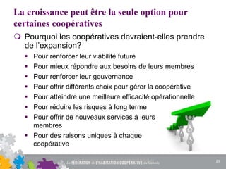 La croissance peut être la seule option pour
certaines coopératives
 Pourquoi les coopératives devraient-elles prendre
de l’expansion?
 Pour renforcer leur viabilité future
 Pour mieux répondre aux besoins de leurs membres
 Pour renforcer leur gouvernance
 Pour offrir différents choix pour gérer la coopérative
 Pour atteindre une meilleure efficacité opérationnelle
 Pour réduire les risques à long terme
 Pour offrir de nouveaux services à leurs
membres
 Pour des raisons uniques à chaque
coopérative
23
 