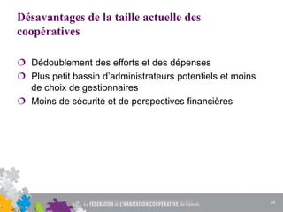 Désavantages de la taille actuelle des
coopératives
 Dédoublement des efforts et des dépenses
 Plus petit bassin d’administrateurs potentiels et moins
de choix de gestionnaires
 Moins de sécurité et de perspectives financières
26
 