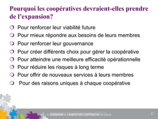 Pourquoi les coopératives devraient-elles prendre
de l’expansion?
 Pour renforcer leur viabilité future
 Pour mieux répondre aux besoins de leurs membres
 Pour renforcer leur gouvernance
 Pour créer différents choix pour gérer la coopérative
 Pour atteindre une meilleure efficacité opérationnelle
 Pour réduire les risques à long terme
 Pour offrir de nouveaux services à leurs membres
 Pour des raisons uniques à chaque coopérative
27
 