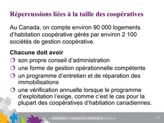 Répercussions liées à la taille des coopératives
Chacune doit avoir
 son propre conseil d’administration
 une forme de gestion opérationnelle compétente
 un programme d’entretien et de réparation des
immobilisations
 une vérification annuelle lorsque le programme
d’exploitation l’exige, comme c’est le cas pour la
plupart des coopératives d’habitation canadiennes.
Au Canada, on compte environ 90 000 logements
d’habitation coopérative gérés par environ 2 100
sociétés de gestion coopérative.
29
 