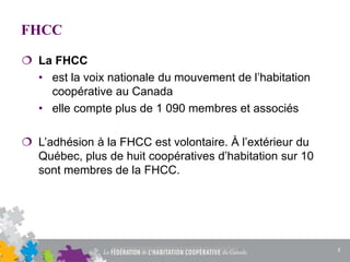 FHCC
 La FHCC
• est la voix nationale du mouvement de l’habitation
coopérative au Canada
• elle compte plus de 1 090 membres et associés
 L’adhésion à la FHCC est volontaire. À l’extérieur du
Québec, plus de huit coopératives d’habitation sur 10
sont membres de la FHCC.
3
 