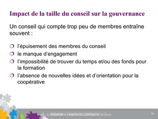 Impact de la taille du conseil sur la gouvernance
 l’épuisement des membres du conseil
 le manque d’engagement
 l’impossibilité de trouver du temps et/ou des fonds pour
la formation
 l’absence de nouvelles idées et d’orientation pour la
coopérative
Un conseil qui compte trop peu de membres entraîne
souvent :
30
 