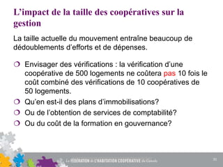 L’impact de la taille des coopératives sur la
gestion
La taille actuelle du mouvement entraîne beaucoup de
dédoublements d’efforts et de dépenses.
 Envisager des vérifications : la vérification d’une
coopérative de 500 logements ne coûtera pas 10 fois le
coût combiné des vérifications de 10 coopératives de
50 logements.
 Qu’en est-il des plans d’immobilisations?
 Ou de l’obtention de services de comptabilité?
 Ou du coût de la formation en gouvernance?
31
 