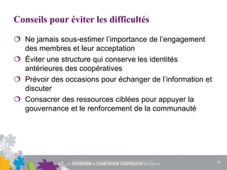 Conseils pour éviter les difficultés
 Ne jamais sous-estimer l’importance de l’engagement
des membres et leur acceptation
 Éviter une structure qui conserve les identités
antérieures des coopératives
 Prévoir des occasions pour échanger de l’information et
discuter
 Consacrer des ressources ciblées pour appuyer la
gouvernance et le renforcement de la communauté
35
 