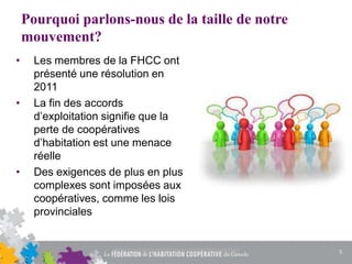 Pourquoi parlons-nous de la taille de notre
mouvement?
• Les membres de la FHCC ont
présenté une résolution en
2011
• La fin des accords
d’exploitation signifie que la
perte de coopératives
d’habitation est une menace
réelle
• Des exigences de plus en plus
complexes sont imposées aux
coopératives, comme les lois
provinciales
5
 