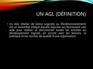 UN AGL (DÉFINITION)
• Un AGL (Atelier de Génie Logiciel) ou EGL(Environnement)
est un ensemble intégré d’outils logiciels qui fournissent une
aide pour réaliser et documenter toutes les activités du
développement logiciel, en accord avec les besoins, la
politique et les normes de qualité d'une organisation.
 