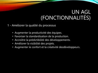 UN AGL
(FONCTIONNALITÉS)
1 - Améliorer la qualité du processus
• Augmenter la productivité des équipes.
• Favoriser la standardisation de la production.
• Accroître la prédictibilité des développements.
• Améliorer la visibilité des projets.
• Augmenter le confort et la créativité desdéveloppeurs.
 