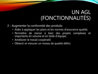 UN AGL
(FONCTIONNALITÉS)
2 - Augmenter la conformité des produits
• Aider à appliquer les plans et les normes d’assurance qualité,
• Permettre de mener à bien des projets complexes et
importants en volume et en taille d’équipe,
• Améliorer le travail coopératif,
• Obtenir et mesurer un niveau de qualité défini.
 