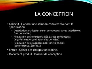 LA CONCEPTION
• Objectif : Élaborer une solution concrète réalisant la
spécification
• Description architecturale en composants (avec interface et
fonctionnalités)
• Réalisation des fonctionnalités par les composants
(algorithmes, organisation des données)
• Réalisation des exigences non-fonctionnelles
(performance,sécurité...)
• Entrée : Cahier des charges fonctionnel
• Document produit : Dossier de conception
 