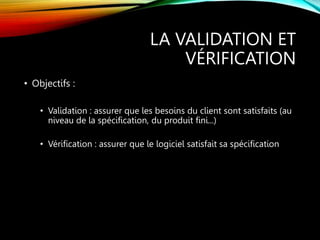 LA VALIDATION ET
VÉRIFICATION
• Objectifs :
• Validation : assurer que les besoins du client sont satisfaits (au
niveau de la spécification, du produit fini...)
• Vérification : assurer que le logiciel satisfait sa spécification
 