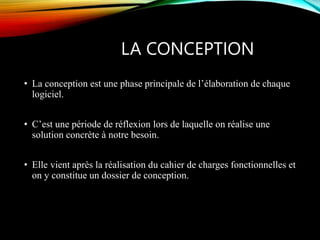 LA CONCEPTION
• La conception est une phase principale de l’élaboration de chaque
logiciel.
• C’est une période de réflexion lors de laquelle on réalise une
solution concrète à notre besoin.
• Elle vient après la réalisation du cahier de charges fonctionnelles et
on y constitue un dossier de conception.
 