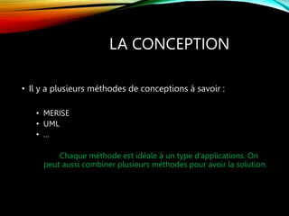 LA CONCEPTION
• Il y a plusieurs méthodes de conceptions à savoir :
• MERISE
• UML
• …
Chaque méthode est idéale à un type d’applications. On
peut aussi combiner plusieurs méthodes pour avoir la solution.
 