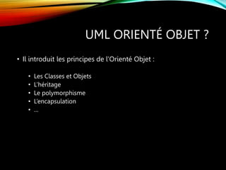 UML ORIENTÉ OBJET ?
• Il introduit les principes de l’Orienté Objet :
• Les Classes et Objets
• L’héritage
• Le polymorphisme
• L’encapsulation
• …
 