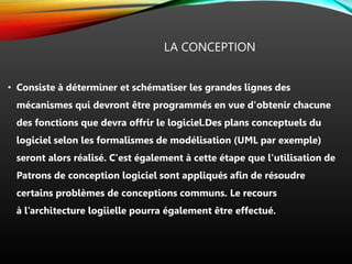 LA CONCEPTION
• Consiste à déterminer et schématiser les grandes lignes des
mécanismes qui devront être programmés en vue d'obtenir chacune
des fonctions que devra offrir le logiciel.Des plans conceptuels du
logiciel selon les formalismes de modélisation (UML par exemple)
seront alors réalisé. C'est également à cette étape que l'utilisation de
Patrons de conception logiciel sont appliqués afin de résoudre
certains problèmes de conceptions communs. Le recours
à l’architecture logiielle pourra également être effectué.
 