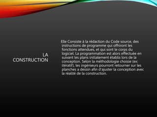 LA
CONSTRUCTION
Elle Consiste à la rédaction du Code source, des
instructions de programme qui offriront les
fonctions attendues, et qui sont le corps du
logiciel. La programmation est alors effectuée en
suivant les plans initialement établis lors de la
conception. Selon la méthodologie choisie (ex:
itératif), les ingénieurs pourront retourner sur les
planches a dessin afin d'ajuster la conception avec
la réalité de la construction.
 