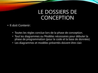 LE DOSSIERS DE
CONCEPTION
• Il doit Contenir:
• Toutes les règles conclue lors de la phase de conception.
• Tout les diagrammes ou Modèles nécessaires pour débuter la
phase de programmation (pour le code et la base de données)
• Les diagrammes et modèles présentés doivent être clair.
 