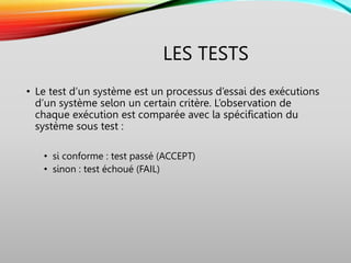 LES TESTS
• Le test d’un système est un processus d’essai des exécutions
d’un système selon un certain critère. L’observation de
chaque exécution est comparée avec la spécification du
système sous test :
• si conforme : test passé (ACCEPT)
• sinon : test échoué (FAIL)
 