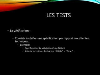 LES TESTS
• La vérification :
• Consiste à vérifier une spécification par rapport aux attentes
techniques.
• Exemple:
• Spécification : La validation d’une facture
• Attente technique : le champs ’’ Valide’’ = ‘’ True ’’
 