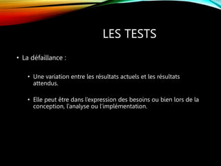 LES TESTS
• La défaillance :
• Une variation entre les résultats actuels et les résultats
attendus.
• Elle peut être dans l’expression des besoins ou bien lors de la
conception, l’analyse ou l’implémentation.
 