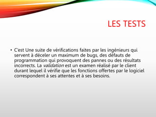 LES TESTS
• C’est Une suite de vérifications faites par les ingénieurs qui
servent à déceler un maximum de bugs, des défauts de
programmation qui provoquent des pannes ou des résultats
incorrects. La validation est un examen réalisé par le client
durant lequel il vérifie que les fonctions offertes par le logiciel
correspondent à ses attentes et à ses besoins.
 