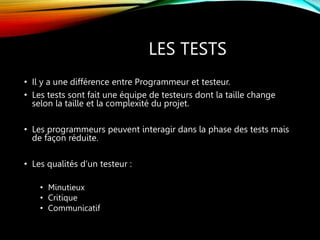 LES TESTS
• Il y a une différence entre Programmeur et testeur.
• Les tests sont fait une équipe de testeurs dont la taille change
selon la taille et la complexité du projet.
• Les programmeurs peuvent interagir dans la phase des tests mais
de façon réduite.
• Les qualités d’un testeur :
• Minutieux
• Critique
• Communicatif
 