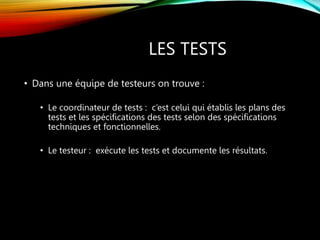LES TESTS
• Dans une équipe de testeurs on trouve :
• Le coordinateur de tests : c’est celui qui établis les plans des
tests et les spécifications des tests selon des spécifications
techniques et fonctionnelles.
• Le testeur : exécute les tests et documente les résultats.
 