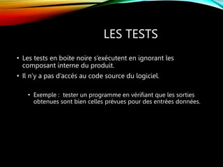 LES TESTS
• Les tests en boite noire s’exécutent en ignorant les
composant interne du produit.
• Il n’y a pas d’accés au code source du logiciel.
• Exemple : tester un programme en vérifiant que les sorties
obtenues sont bien celles prévues pour des entrées données.
 