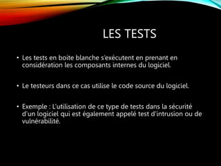 LES TESTS
• Les tests en boite blanche s’exécutent en prenant en
considération les composants internes du logiciel.
• Le testeurs dans ce cas utilise le code source du logiciel.
• Exemple : L’utilisation de ce type de tests dans la sécurité
d’un logiciel qui est également appelé test d’intrusion ou de
vulnérabilité.
 