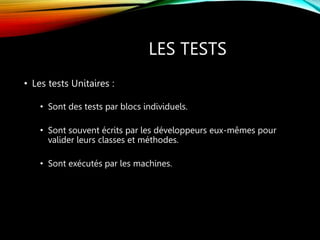 LES TESTS
• Les tests Unitaires :
• Sont des tests par blocs individuels.
• Sont souvent écrits par les développeurs eux-mêmes pour
valider leurs classes et méthodes.
• Sont exécutés par les machines.
 