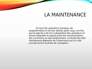 LA MAINTENANCE
Ce sont des opérations d'analyse, de
programmation et de test réalisés après coup, une fois
que le logiciel a été mis à disposition des utilisateurs et
durant lesquelles le logiciel subit des transformations,
des corrections ou des améliorations. La facilité de cette
maintenance dépendra de l'importance qui lui a été
accordé durant la phase de conception.
 