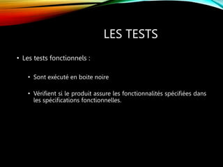 LES TESTS
• Les tests fonctionnels :
• Sont exécuté en boite noire
• Vérifient si le produit assure les fonctionnalités spécifiées dans
les spécifications fonctionnelles.
 