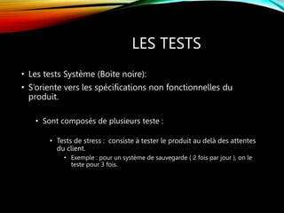LES TESTS
• Les tests Système (Boite noire):
• S’oriente vers les spécifications non fonctionnelles du
produit.
• Sont composés de plusieurs teste :
• Tests de stress : consiste à tester le produit au delà des attentes
du client.
• Exemple : pour un système de sauvegarde ( 2 fois par jour ), on le
teste pour 3 fois.
 