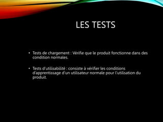 LES TESTS
• Tests de chargement : Vérifie que le produit fonctionne dans des
condition normales.
• Tests d’utilisabilité : consiste à vérifier les conditions
d’apprentissage d’un utilisateur normale pour l’utilisation du
produit.
 