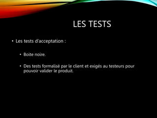 LES TESTS
• Les tests d’acceptation :
• Boite noire.
• Des tests formalisé par le client et exigés au testeurs pour
pouvoir valider le produit.
 
