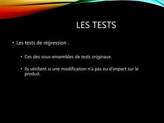 LES TESTS
• Les tests de régression :
• Ces des sous-ensembles de tests originaux.
• Ils vérifient si une modification n’a pas eu d’impact sur le
produit.
 