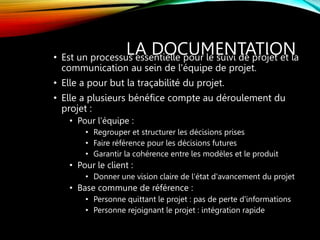 LA DOCUMENTATION
• Est un processus essentielle pour le suivi de projet et la
communication au sein de l'équipe de projet.
• Elle a pour but la traçabilité du projet.
• Elle a plusieurs bénéfice compte au déroulement du
projet :
• Pour l'équipe :
• Regrouper et structurer les décisions prises
• Faire référence pour les décisions futures
• Garantir la cohérence entre les modèles et le produit
• Pour le client :
• Donner une vision claire de l'état d'avancement du projet
• Base commune de référence :
• Personne quittant le projet : pas de perte d'informations
• Personne rejoignant le projet : intégration rapide
 