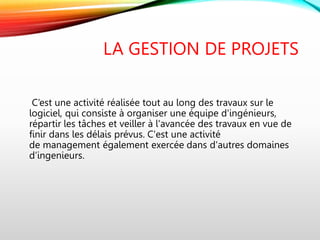 LA GESTION DE PROJETS
C’est une activité réalisée tout au long des travaux sur le
logiciel, qui consiste à organiser une équipe d'ingénieurs,
répartir les tâches et veiller à l'avancée des travaux en vue de
finir dans les délais prévus. C'est une activité
de management également exercée dans d'autres domaines
d’ingenieurs.
 
