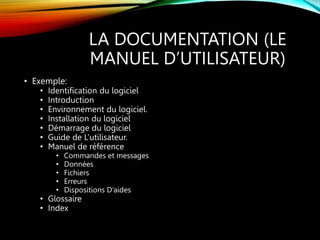 LA DOCUMENTATION (LE
MANUEL D’UTILISATEUR)
• Exemple:
• Identification du logiciel
• Introduction
• Environnement du logiciel.
• Installation du logiciel
• Démarrage du logiciel
• Guide de L’utilisateur.
• Manuel de référence
• Commandes et messages
• Données
• Fichiers
• Erreurs
• Dispositions D’aides
• Glossaire
• Index
 