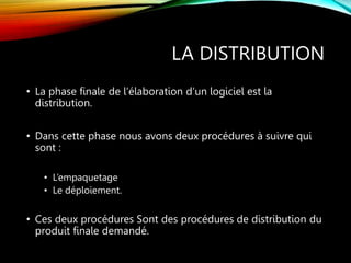 LA DISTRIBUTION
• La phase finale de l’élaboration d’un logiciel est la
distribution.
• Dans cette phase nous avons deux procédures à suivre qui
sont :
• L’empaquetage
• Le déploiement.
• Ces deux procédures Sont des procédures de distribution du
produit finale demandé.
 