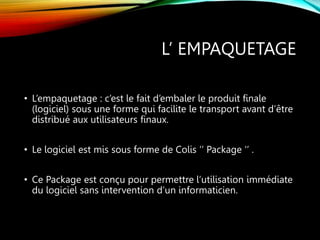 L’ EMPAQUETAGE
• L’empaquetage : c’est le fait d’embaler le produit finale
(logiciel) sous une forme qui facilite le transport avant d’être
distribué aux utilisateurs finaux.
• Le logiciel est mis sous forme de Colis ‘’ Package ‘’ .
• Ce Package est conçu pour permettre l’utilisation immédiate
du logiciel sans intervention d’un informaticien.
 